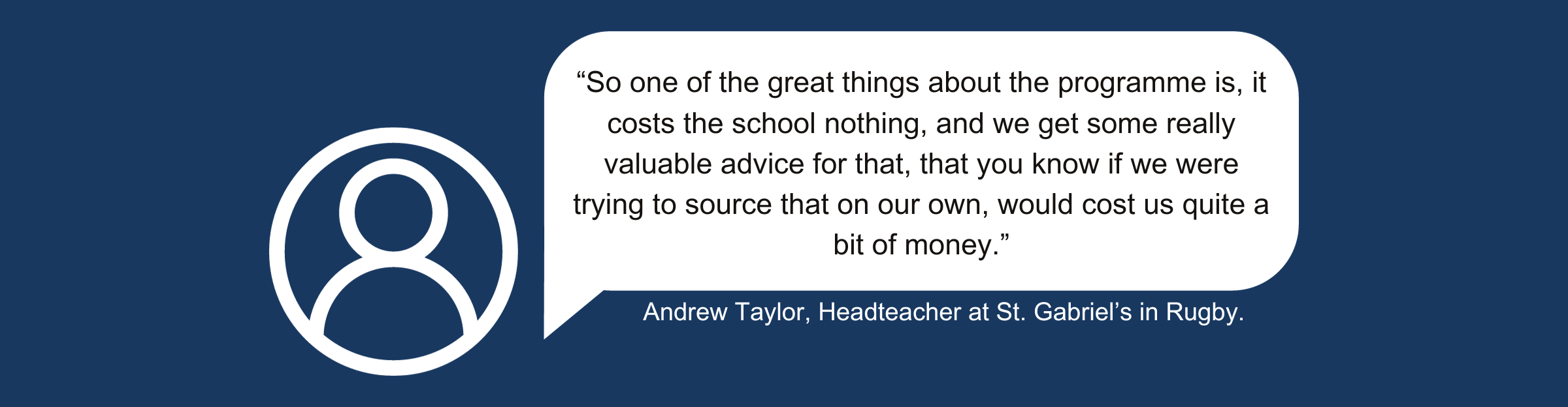 A quote from Andrew Taylor, Headteacher at St Gabriel’s in Rugby which reads “So one of the great things about the programme is, it costs the school nothing, and we get some really valuable advice for that, that you know if we were trying to source that on our own, would cost us quite a bit of money.” 