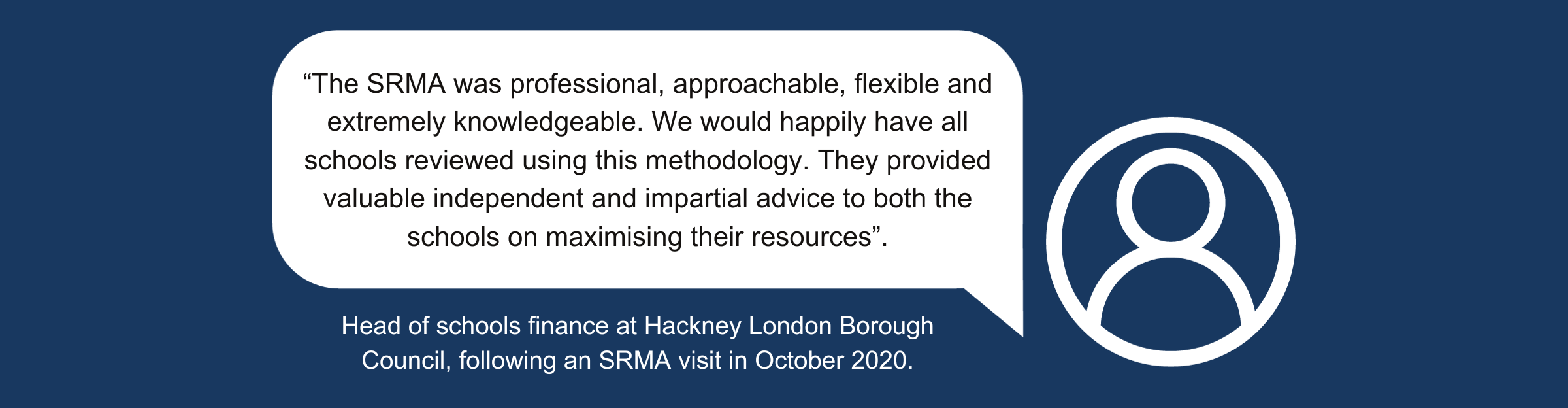 A quote from a head of schools finance at Hackney London Borough Council, following an SRMA in October 2020. The quote reads: “The SRMA was professional, approachable, flexible, and extremely knowledgeable. We would happily have all schools reviewed using this methodology. They provided valuable independent and impartial advice to both the schools on maximising their resources.”