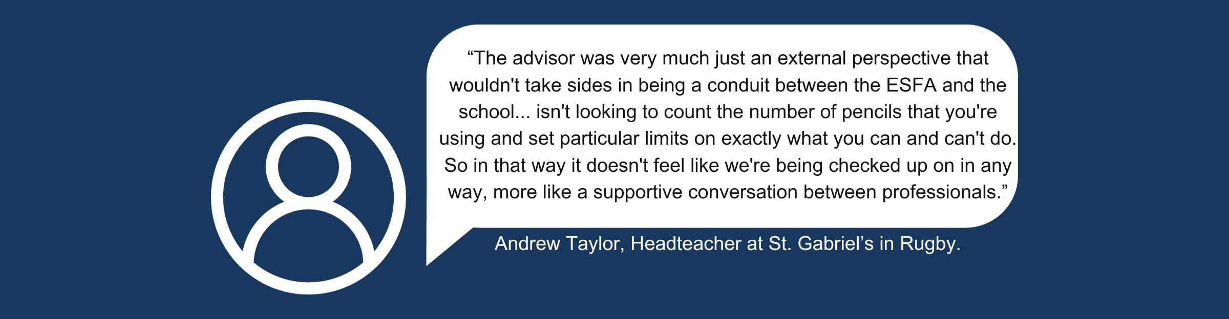 A quote from Andrew Taylor, Headteacher at St Gabriel’s in Rugby, which reads: “The advisor was very much just an external perspective that wouldn’t take sides in being a conduit between the ESFA and the school…isn’t looking to count the number of pencils that you’re using and set particular limits on exactly what you can and can’t do. So in that way it doesn’t feel like we’re being checked up on in any way, more like a supportive conversation between professionals.”