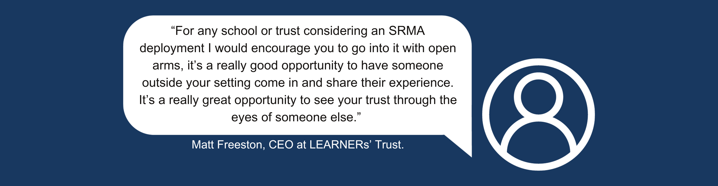 A quote from Matt Freeston, CEO at LEARNERs’ Trust, which reads: “For any school or trust considering an SRMA deployment I would encourage you go into it with open arms, it’s a really good opportunity to have someone outside your setting come in and share their experience. It’s a really great opportunity to see your trust through the eyes of someone else.”
