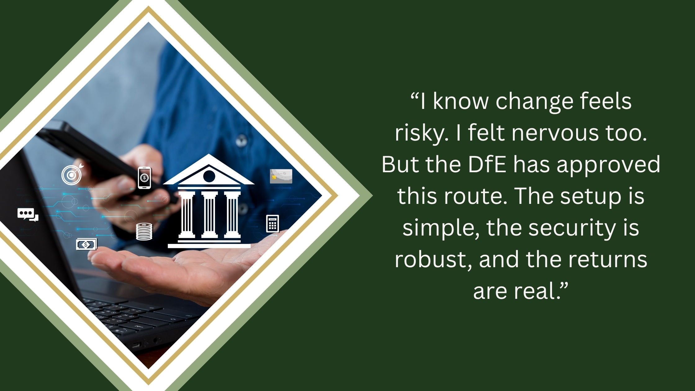 Stock image depicting financial services accompanied by a quote from Shaukat Islam, CEO and Executive Headteacher, Inspire Education Community Trust, which reads: I I know change feels risky. I felt nervous too. But the DfE has approved this route. The  setup is simple, the security is robust, and the returns are real."